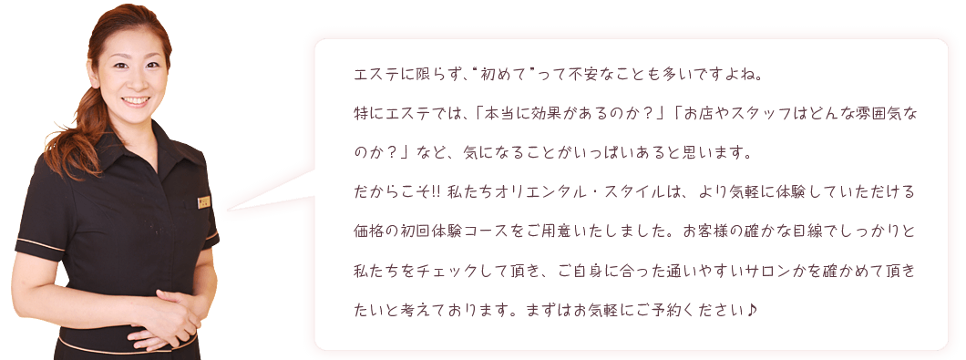 エステに限らず、初めてって不安なことも多いですよね。特にエステでは、「本当に効果があるのか?」「お店やスタッフはどんな雰囲気なのか?」など、気になることがいっぱいあると思います。だからこそ!!私たちオリエンタル・スタイルは、より気軽に体験していただける価格の初回体験コースをご用意いたしました。お客様の確かな目線でしっかりと私たちをチェックして頂き、ご自身に合った通いやすいサロンかを確かめて頂きたいと考えております。まずはお気軽にご予約ください♪
