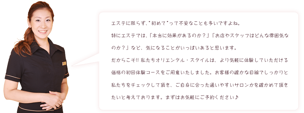 エステに限らず、初めてって不安なことも多いですよね。特にエステでは、「本当に効果があるのか？」「お店やスタッフはどんな雰囲気なのか？」など、気になることがいっぱいあると思います。だからこそ!!私たちオリエンタル・スタイルは、より気軽に体験していただける価格の初回体験コースをご用意いたしました。お客様の確かな目線でしっかりと私たちをチェックして頂き、ご自身に合った通いやすいサロンかを確かめて頂きたいと考えております。まずはお気軽にご予約ください♪