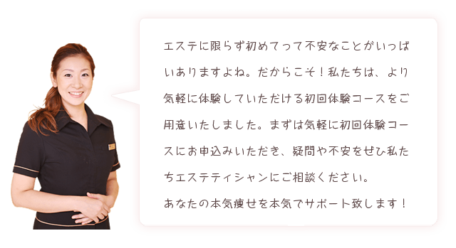 エステに限らず初めてって不安なことがいっぱいありますよね。だからこそ!私たちは、より気軽に体験していただける初回体験コースをご用意いたしました。まずは気軽に初回体験コースにお申込みいただき、疑問や不安をぜひ私たちエステティシャンにご相談ください。あなたの本気痩せを本気でサポート致します!
