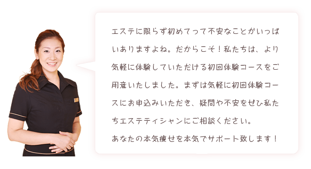 エステに限らず初めてって不安なことがいっぱいありますよね。だからこそ！私たちは、より気軽に体験していただける初回体験コースをご用意いたしました。まずは気軽に初回体験コースにお申込みいただき、疑問や不安をぜひ私たちエステティシャンにご相談ください。あなたの本気痩せを本気でサポート致します！