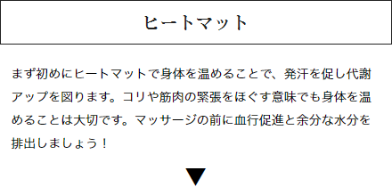 ヒートマット：まず初めにヒートマットで身体を温めることで、発汗を促し代謝アップを図ります。コリや筋肉の緊張をほぐす意味でも身体を温めることは大切です。マッサージの前に血行促進と余分な水分を排出しましょう！