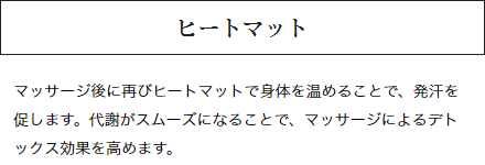 ヒートマット：マッサージ後に再びヒートマットで身体を温めることで、発汗を促します。代謝がスムーズになることで、マッサージによるデトックス効果を高めます。