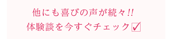 他にも喜びの声が続々!!体験談を今すぐチェック