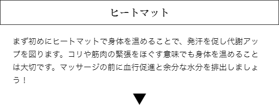 ヒートマット：まず初めにヒートマットで身体を温めることで、発汗を促し代謝アップを図ります。コリや筋肉の緊張をほぐす意味でも身体を温めることは大切です。マッサージの前に血行促進と余分な水分を排出しましょう！