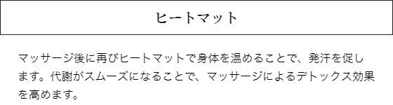 ヒートマット：マッサージ後に再びヒートマットで身体を温めることで、発汗を促します。代謝がスムーズになることで、マッサージによるデトックス効果を高めます。