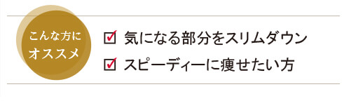 気になる部分をスリムダウン、スピーディーに痩せたい方にオススメです。