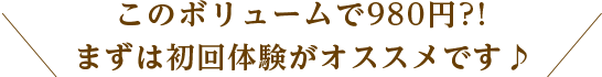 このボリュームで980円?!まずは初回体験がオススメです♪